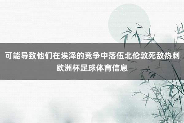 可能导致他们在埃泽的竞争中落伍北伦敦死敌热刺欧洲杯足球体育信息