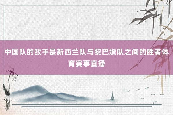 中国队的敌手是新西兰队与黎巴嫩队之间的胜者体育赛事直播