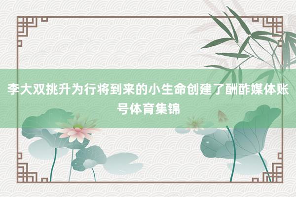 李大双挑升为行将到来的小生命创建了酬酢媒体账号体育集锦