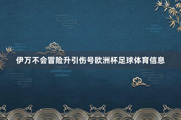 伊万不会冒险升引伤号欧洲杯足球体育信息