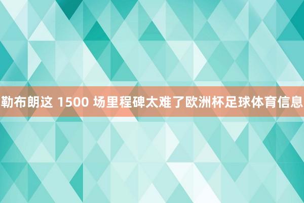 勒布朗这 1500 场里程碑太难了欧洲杯足球体育信息