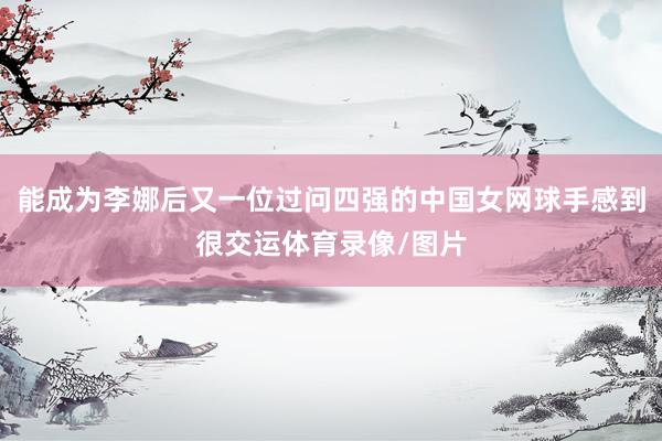 能成为李娜后又一位过问四强的中国女网球手感到很交运体育录像/图片