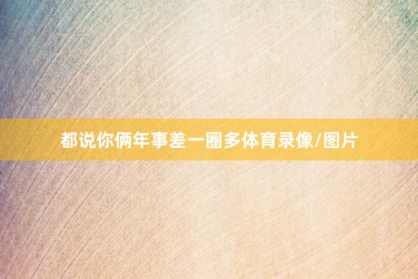 都说你俩年事差一圈多体育录像/图片