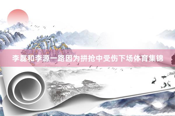 李磊和李源一路因为拼抢中受伤下场体育集锦