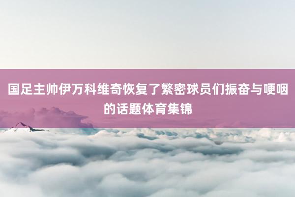 国足主帅伊万科维奇恢复了繁密球员们振奋与哽咽的话题体育集锦