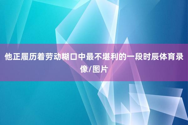 他正履历着劳动糊口中最不堪利的一段时辰体育录像/图片