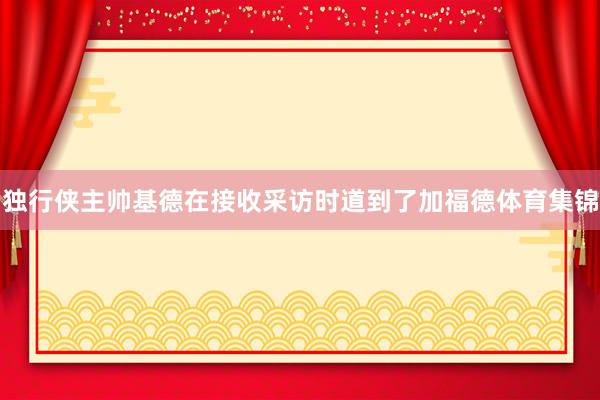 独行侠主帅基德在接收采访时道到了加福德体育集锦