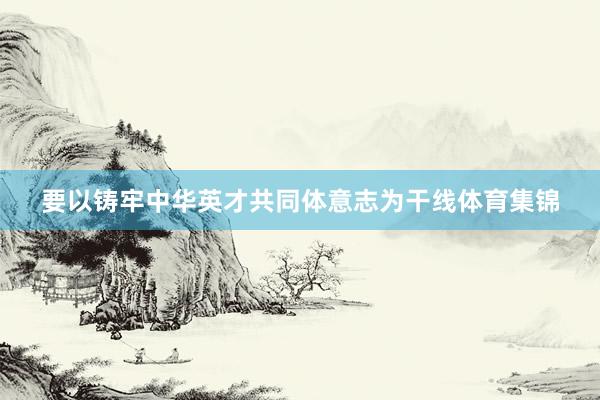 要以铸牢中华英才共同体意志为干线体育集锦