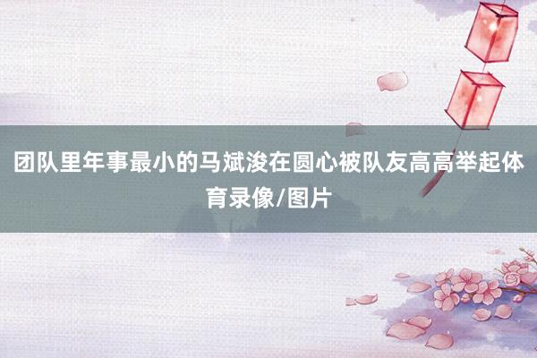 团队里年事最小的马斌浚在圆心被队友高高举起体育录像/图片