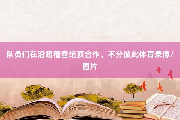 队员们在沿路稽查绝顶合作、不分彼此体育录像/图片
