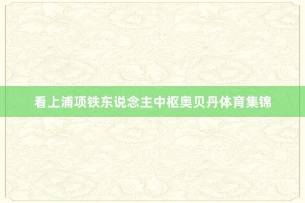 看上浦项铁东说念主中枢奥贝丹体育集锦