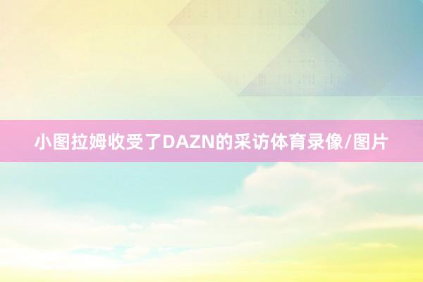 小图拉姆收受了DAZN的采访体育录像/图片