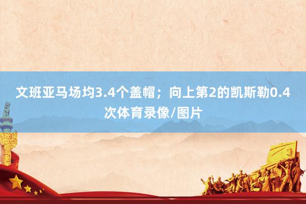 文班亚马场均3.4个盖帽；向上第2的凯斯勒0.4次体育录像/图片
