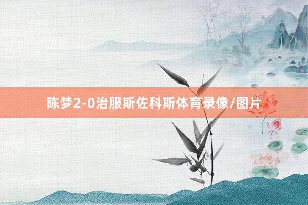 陈梦2-0治服斯佐科斯体育录像/图片
