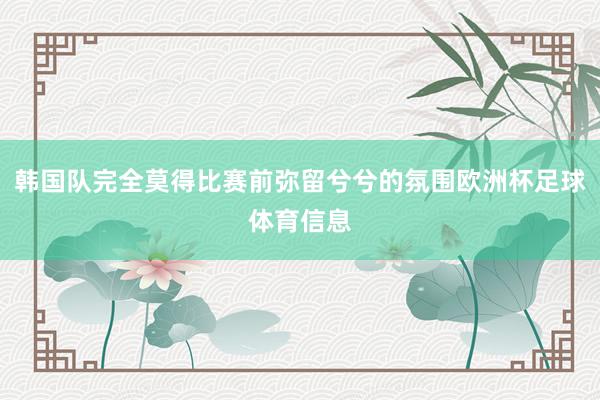 韩国队完全莫得比赛前弥留兮兮的氛围欧洲杯足球体育信息