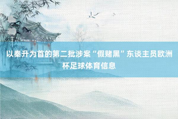 以秦升为首的第二批涉案“假赌黑”东谈主员欧洲杯足球体育信息