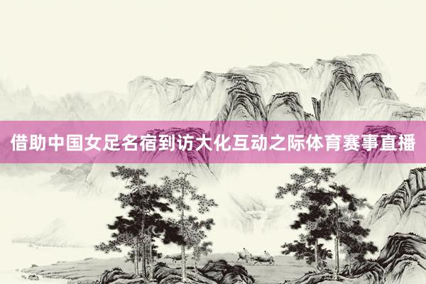 借助中国女足名宿到访大化互动之际体育赛事直播