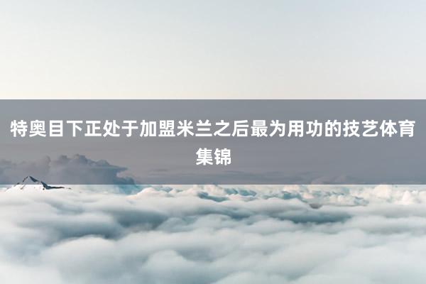 特奥目下正处于加盟米兰之后最为用功的技艺体育集锦