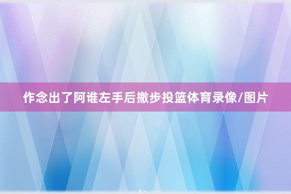 作念出了阿谁左手后撤步投篮体育录像/图片