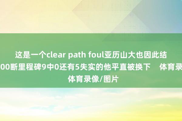 这是一个clear path foul亚历山大也因此结束生存600断里程碑9中0还有5失实的他平直被换下    体育录像/图片