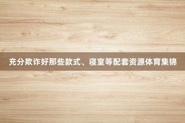 充分欺诈好那些款式、寝室等配套资源体育集锦