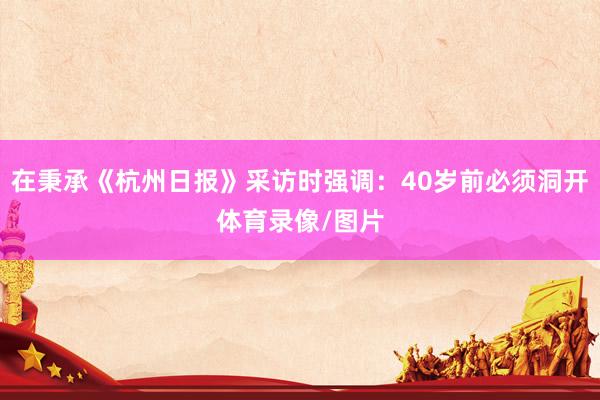 在秉承《杭州日报》采访时强调：40岁前必须洞开体育录像/图片