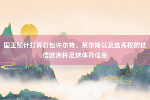 国王预计打算打包许尔特、莱尔斯以及选秀权的抵偿欧洲杯足球体育信息