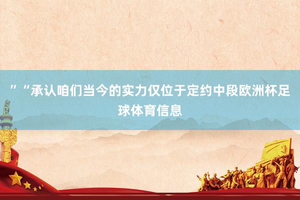 ”“承认咱们当今的实力仅位于定约中段欧洲杯足球体育信息