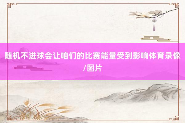 随机不进球会让咱们的比赛能量受到影响体育录像/图片