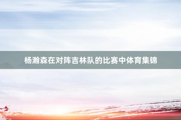 杨瀚森在对阵吉林队的比赛中体育集锦