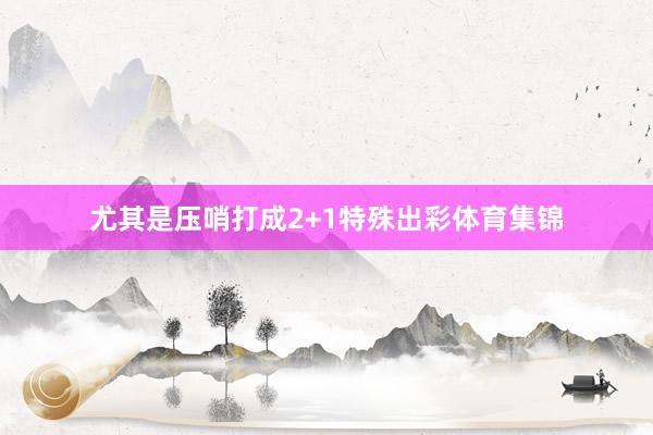 尤其是压哨打成2+1特殊出彩体育集锦