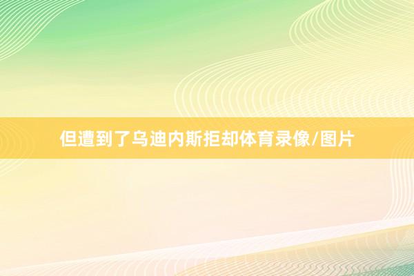 但遭到了乌迪内斯拒却体育录像/图片