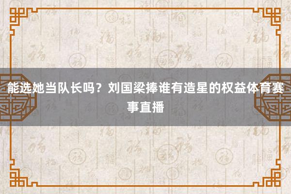 能选她当队长吗？刘国梁捧谁有造星的权益体育赛事直播