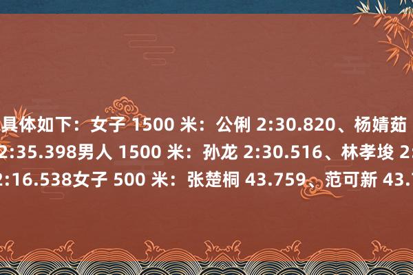 具体如下：女子 1500 米：公俐 2:30.820、杨婧茹 2:34.800、臧一泽 2:35.398男人 1500 米：孙龙 2:30.516、林孝埈 2:29.944、刘少昂 2:16.538女子 500 米：张楚桐 43.759、范可新 43.744、王怡然 44.103男人 500 米：林孝埈 41.337、孙龙 41.107、刘少昂 41.326女子 1000 米：张楚桐 1:40.6