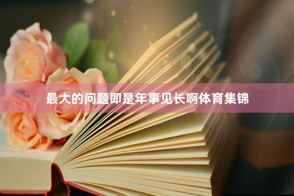 最大的问题即是年事见长啊体育集锦