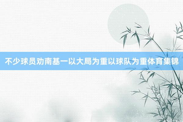 不少球员劝南基一以大局为重以球队为重体育集锦