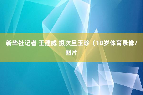 新华社记者 王建威 摄次旦玉珍（18岁体育录像/图片