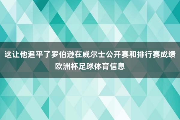 这让他追平了罗伯逊在威尔士公开赛和排行赛成绩欧洲杯足球体育信息