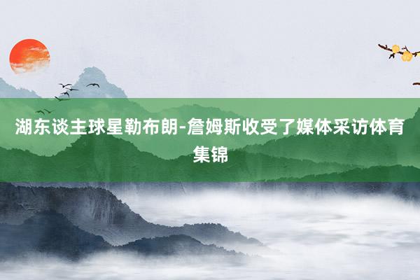 湖东谈主球星勒布朗-詹姆斯收受了媒体采访体育集锦