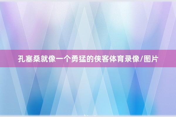 孔塞桑就像一个勇猛的侠客体育录像/图片
