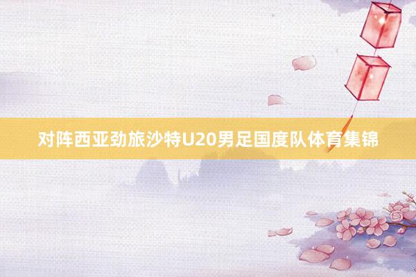对阵西亚劲旅沙特U20男足国度队体育集锦