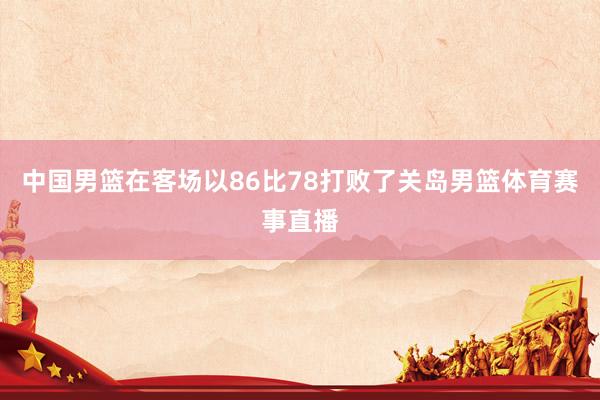 中国男篮在客场以86比78打败了关岛男篮体育赛事直播