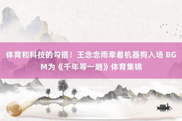 体育和科技的勾搭！王念念雨牵着机器狗入场 BGM为《千年等一趟》体育集锦