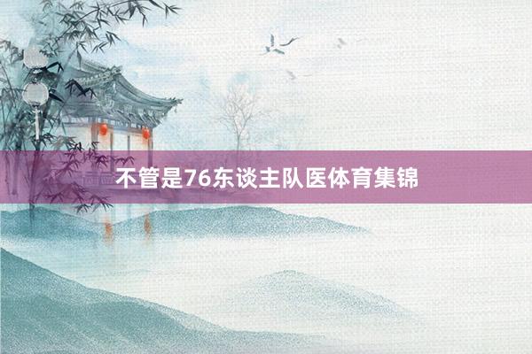 不管是76东谈主队医体育集锦