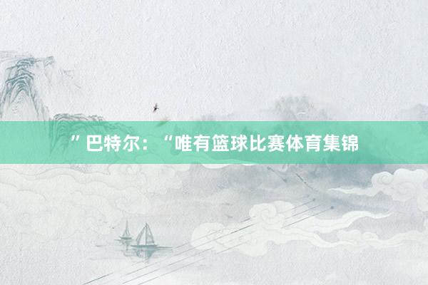 ”巴特尔:“唯有篮球比赛体育集锦