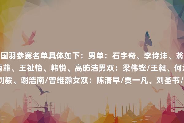 国羽参赛名单具体如下：男单：石宇奇、李诗沣、翁泓阳、陆光祖女单：陈雨菲、王祉怡、韩悦、高昉洁男双：梁伟铿/王昶、何济霆/任翔宇、陈柏阳/刘毅、谢浩南/曾维瀚女双：陈清早/贾一凡、刘圣书/谭宁、李怡婧/罗徐敏、张殊贤/郑雨混双：冯彦哲/黄东萍、蒋振邦/魏雅欣、郭新娃/陈芳卉、程星/张驰    体育录像/图片