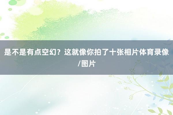 是不是有点空幻？这就像你拍了十张相片体育录像/图片
