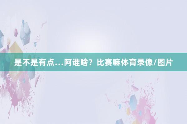 是不是有点…阿谁啥?比赛嘛体育录像/图片