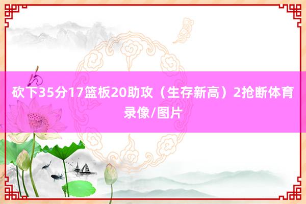 砍下35分17篮板20助攻(生存新高)2抢断体育录像/图片