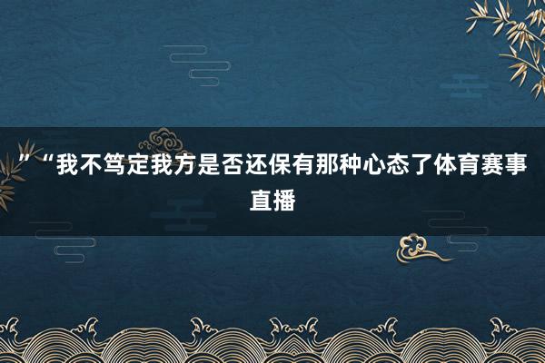 ”“我不笃定我方是否还保有那种心态了体育赛事直播